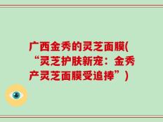 广西金秀的灵芝面膜(“灵芝护肤新宠：金秀产灵芝面膜受追捧”)