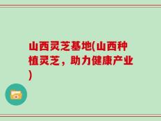 山西灵芝基地(山西种植灵芝，助力健康产业)
