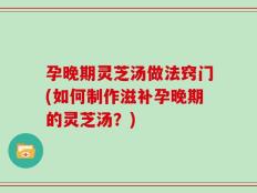 孕晚期灵芝汤做法窍门(如何制作滋补孕晚期的灵芝汤？)