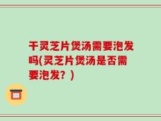 干灵芝片煲汤需要泡发吗(灵芝片煲汤是否需要泡发？)
