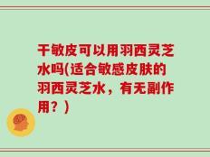 干敏皮可以用羽西灵芝水吗(适合敏感皮肤的羽西灵芝水，有无副作用？)