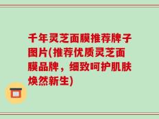 千年灵芝面膜推荐牌子图片(推荐优质灵芝面膜品牌，细致呵护肌肤焕然新生)