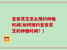 宝安灵芝怎么预约种植时间(如何预约宝安灵芝的种植时间？)