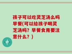 孩子可以吃灵芝汤么吗早餐(可以给孩子喝灵芝汤吗？早餐食用要注意什么？)