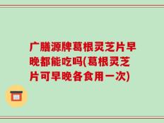 广膳源牌葛根灵芝片早晚都能吃吗(葛根灵芝片可早晚各食用一次)