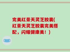 完美红景天灵芝胶囊(红景天灵芝胶囊完美搭配，闪耀健康美！)