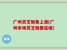 广州灵芝销售上涨(广州市场灵芝销售猛增)