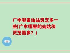 广丰哪里仙姑灵芝多一些(广丰哪里的仙姑和灵芝最多？)