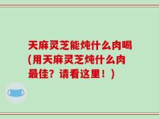 天麻灵芝能炖什么肉喝(用天麻灵芝炖什么肉最佳？请看这里！)