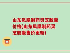 山东凤凰制药灵芝胶囊价格(山东凤凰制药灵芝胶囊售价更新)
