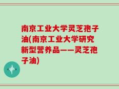南京工业大学灵芝孢子油(南京工业大学研究新型营养品——灵芝孢子油)