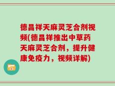 德昌祥天麻灵芝合剂视频(德昌祥推出中草药天麻灵芝合剂，提升健康免疫力，视频详解)