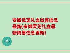 安徽灵芝礼盒出售信息最新(安徽灵芝礼盒最新销售信息更新)