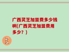 广西灵芝加盟费多少钱啊(广西灵芝加盟费用多少？)