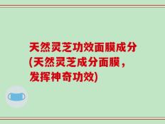 天然灵芝功效面膜成分(天然灵芝成分面膜，发挥神奇功效)
