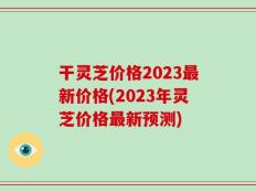 干灵芝价格2023最新价格(2023年灵芝价格最新预测)