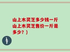 山上木灵芝多少钱一斤山上木灵芝售价一斤是多少？)