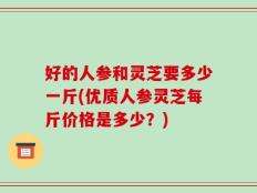 好的人参和灵芝要多少一斤(优质人参灵芝每斤价格是多少？)