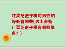 吃灵芝孢子粉对男性的好处有哪些(男士必备！灵芝孢子粉有哪些优点？)