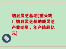 勉县灵芝基地(重头戏！勉县灵芝基地成灵芝产业明星，年产值超亿元)