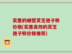 实惠的破壁灵芝孢子粉价格(实惠高效的灵芝孢子粉价格推荐)