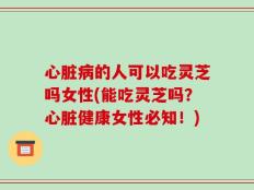 心脏病的人可以吃灵芝吗女性(能吃灵芝吗？心脏健康女性必知！)