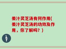 姜汁灵芝汤有何作用(姜汁灵芝汤的功效及作用，你了解吗？)