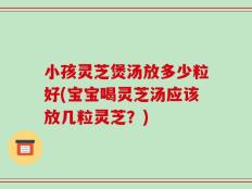 小孩灵芝煲汤放多少粒好(宝宝喝灵芝汤应该放几粒灵芝？)