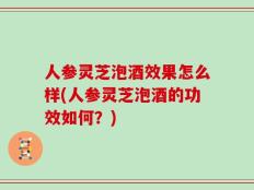 人参灵芝泡酒效果怎么样(人参灵芝泡酒的功效如何？)
