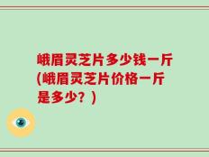 峨眉灵芝片多少钱一斤(峨眉灵芝片价格一斤是多少？)