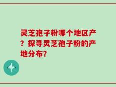 灵芝孢子粉哪个地区产？探寻灵芝孢子粉的产地分布？