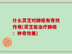 什么灵芝对肺癌有奇效作用(灵芝能治疗肺癌：神奇效果)
