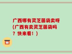 广西哪有灵芝菌袋卖呀(广西有卖灵芝菌袋吗？快来看！)