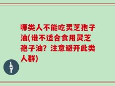 哪类人不能吃灵芝孢子油(谁不适合食用灵芝孢子油？注意避开此类人群)