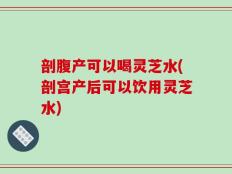 剖腹产可以喝灵芝水(剖宫产后可以饮用灵芝水)
