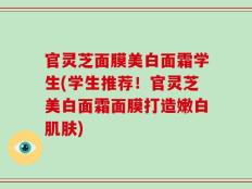 官灵芝面膜美白面霜学生(学生推荐！官灵芝美白面霜面膜打造嫩白肌肤)