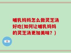 哺乳妈妈怎么做灵芝汤好吃(如何让哺乳妈妈的灵芝汤更加美味？)