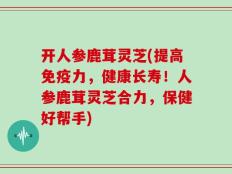 开人参鹿茸灵芝(提高免疫力，健康长寿！人参鹿茸灵芝合力，保健好帮手)