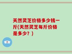 天然灵芝价格多少钱一斤(天然灵芝每斤价格是多少？)