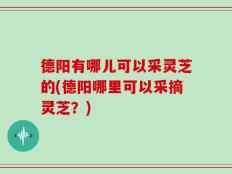 德阳有哪儿可以采灵芝的(德阳哪里可以采摘灵芝？)