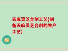 天麻灵芝合剂工艺(制备天麻灵芝合剂的生产工艺)