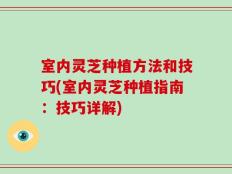 室内灵芝种植方法和技巧(室内灵芝种植指南：技巧详解)