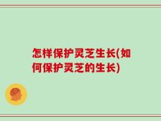 怎样保护灵芝生长(如何保护灵芝的生长)