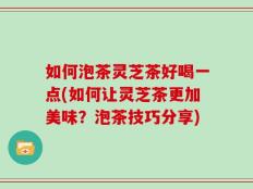 如何泡茶灵芝茶好喝一点(如何让灵芝茶更加美味？泡茶技巧分享)