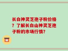 长白神灵芝孢子粉价格？了解长白山神灵芝孢子粉的市场行情？
