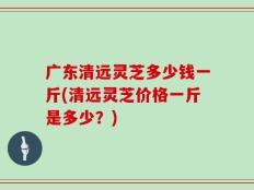 广东清远灵芝多少钱一斤(清远灵芝价格一斤是多少？)