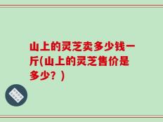 山上的灵芝卖多少钱一斤(山上的灵芝售价是多少？)