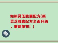 如新灵芝胶囊配方(新灵芝胶囊配方全面升级，重磅发布！)