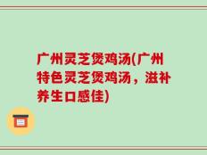广州灵芝煲鸡汤(广州特色灵芝煲鸡汤，滋补养生口感佳)