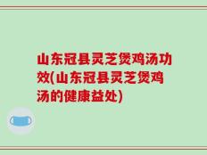 山东冠县灵芝煲鸡汤功效(山东冠县灵芝煲鸡汤的健康益处)